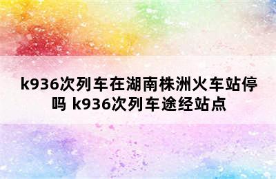 k936次列车在湖南株洲火车站停吗 k936次列车途经站点